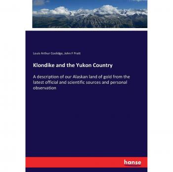 Klondike and the Yukon Country: A description of our Alaskan land of gold from the latest official and scientific sources and personal observation