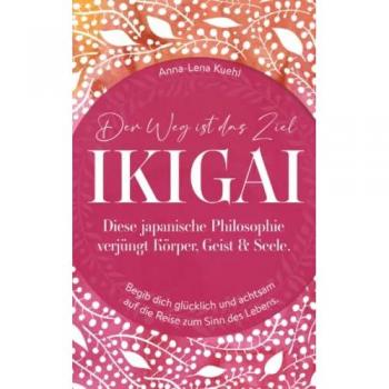 Anna-Lena Kuehl Ikigai-Der Weg Ist Das Ziel!: Diese Japanische Philosophie Verjüngt Körper, Geist & Seele. Begib Dich Glücklich Und Achtsam Auf Die Reise Zum Sinn Des Lebens.