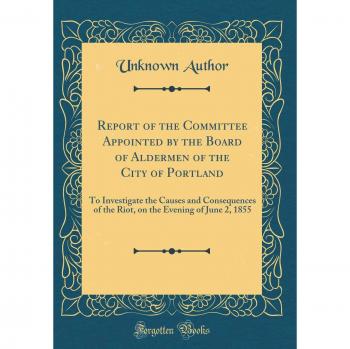 Report of the Committee Appointed by the Board of Aldermen of the City of Portland: To Investigate the Causes and Consequences of the Riot, on the Evening of June 2, 1855