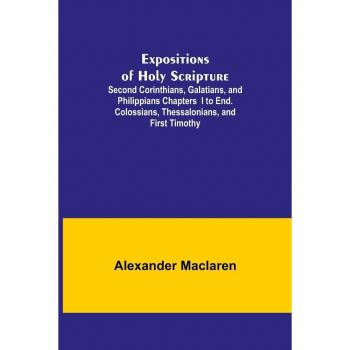 Expositions of Holy Scripture; Second Corinthians Galatians and Philippians Chapters I to End. Colossians Thessalonians and First Timothy.
