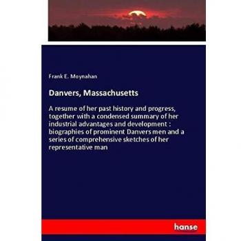 Danvers, Massachusetts: A resume of her past history and progress, together with a condensed summary of her industrial advantages and development : ... sketches of her representative man