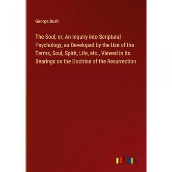 The Soul; or, An Inquiry into Scriptural Psychology, as Developed by the Use of the Terms, Soul, Spirit, Life, etc., Viewed in Its Bearings on the Doctrine of the Resurrection