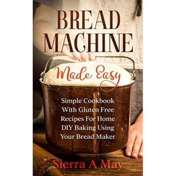 Bread Machine Made Easy: Simple Cookbook With Gluten Free Recipes For Home DIY Baking Using Your Bread Maker