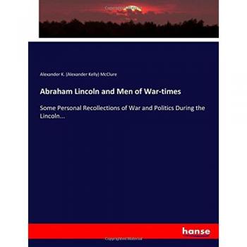 Abraham Lincoln and Men of War-times: Some Personal Recollections of War and Politics During the Lincoln...