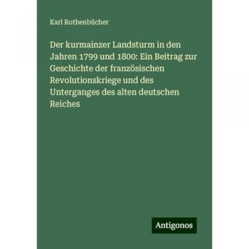 Der kurmainzer Landsturm in den Jahren 1799 und 1800: Ein Beitrag zur Geschichte der französischen Revolutionskriege und des Unterganges des alten deutschen Reiches