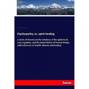 Psychopathy; or, spirit healing: a series of lessons on the relations of the spirit to its own organism, and the interrelation of human beings with reference to health, disease and healing
