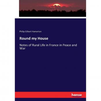 Round my House: Notes of Rural Life in France in Peace and War