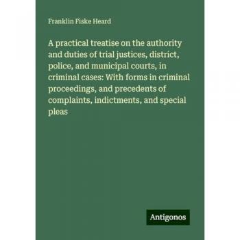 A practical treatise on the authority and duties of trial justices, district, police, and municipal courts, in criminal cases: With forms in criminal ... of complaints, indictments, and special pleas