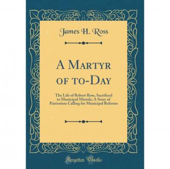 A Martyr of to-Day: The Life of Robert Ross, Sacrificed to Municipal Misrule; A Story of Patriotism Calling for Municipal Reforms
