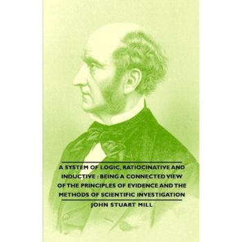 A System of Logic, Ratiocinative and Inductive: Being a Connected View of the Principles of Evidence and the Methods of Scientific Investigation