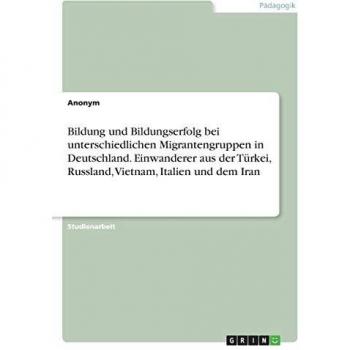 Bildung und Bildungserfolg bei unterschiedlichen Migrantengruppen in Deutschland. Einwanderer aus der Türkei, Russland, Vietnam, Italien und dem Iran