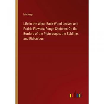 Life in the West: Back-Wood Leaves and Prairie Flowers: Rough Sketches On the Borders of the Picturesque, the Sublime, and Ridiculous