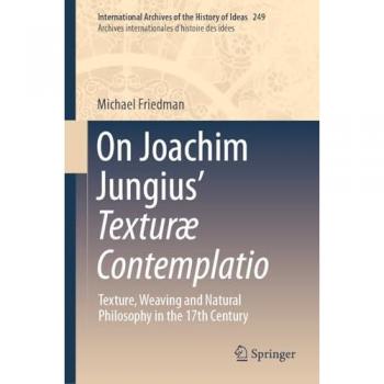On Joachim Jungius’ Texturæ Contemplatio: Texture, Weaving and Natural Philosophy in the 17th Century (International Archives of the History of Ideas ... d'histoire des idées, 249, Band 249)