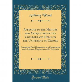 Appendix to the History and Antiquities of the Colleges and Halls in the University of Oxford: Containing Fasti Oxonienses, or a Commentary on the ... of the University