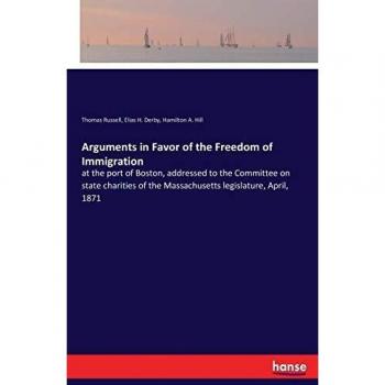 Arguments in Favor of the Freedom of Immigration: at the port of Boston, addressed to the Committee on state charities of the Massachusetts legislature, April, 1871