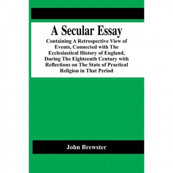 A Secular Essay; Containing A Retrospective View Of Events Connected With The Ecclesiastical History Of England During The Eighteenth Century With Reflections On The State Of Practical Religion In That Period