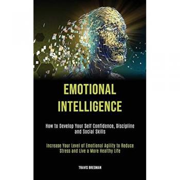 Emotional Intelligence: How to Develop your Self Confidence, Discipline and Social Skills (Increase Your Level Of Emotional Agility To Reduce Stress And Live A More Healthy Life)