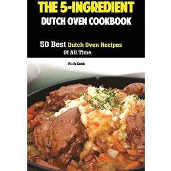 The 5-Ingredient Dutch Oven Cookbook: 50 Best Dutch Oven Recipes Of All Time