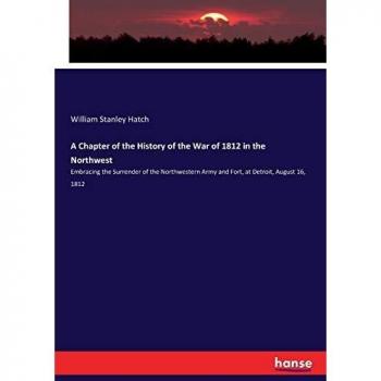 A Chapter of the History of the War of 1812 in the Northwest: Embracing the Surrender of the Northwestern Army and Fort, at Detroit, August 16, 1812