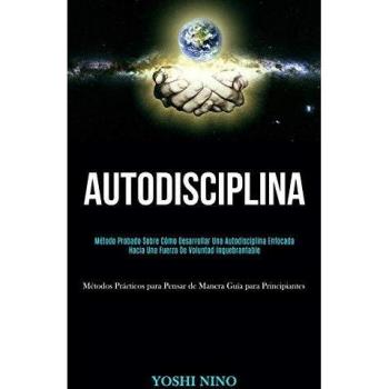 Autodisciplina: Método probado sobre cómo desarrollar una autodisciplina enfocada hacia una fuerza de voluntad inquebrantable (Métodos prácticos para pensar de manera guía para principiantes)