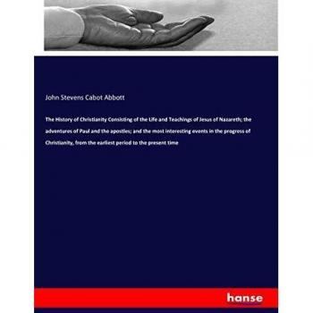 The History of Christianity Consisting of the Life and Teachings of Jesus of Nazareth; the adventures of Paul and the apostles; and the most ... from the earliest period to the present time