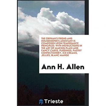 The Orphan's Friend and Housekeeper's Assistant Is Composed upon Temperance Principles: With Instructions in the Art of Making Plain and Fancy Cakes, ... Ice Creams, Jellies, Blanc Mange
