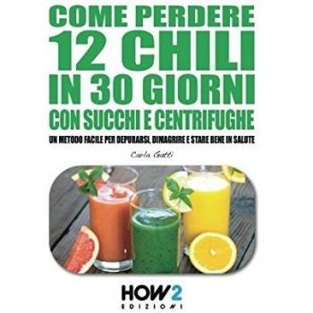 Come perdere 12 chili in 30 giorni con succhi e centrifughe. Un metodo facile per depurarsi, dimagrire e stare bene in salute