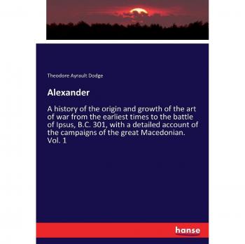 Alexander: A history of the origin and growth of the art of war from the earliest times to the battle of Ipsus, B.C. 301, with a detailed account of the campaigns of the great Macedonian. Vol. 1