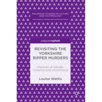 Revisiting the Yorkshire Ripper Murders: Histories of Gender, Violence and Victimhood (Palgrave Studies in Victims and Victimology)