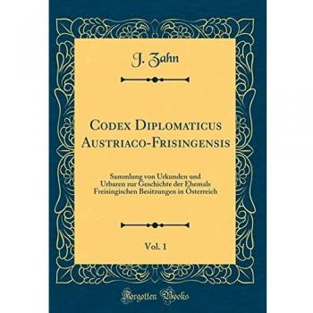 Codex Diplomaticus Austriaco-Frisingensis, Vol. 1: Sammlung von Urkunden und Urbaren zur Geschichte der Ehemals Freisingischen Besitzungen in Österreich
