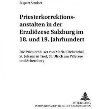 Priesterkorrektionsanstalten in der Erzdiözese Salzburg im 18. und 19. Jahrhundert: Die Priesterhäuser von Maria Kirchenthal, St. Johann in Tirol, St. ...