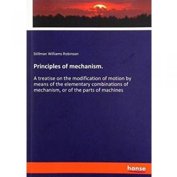 Principles of mechanism.: A treatise on the modification of motion by means of the elementary combinations of mechanism, or of the parts of machines