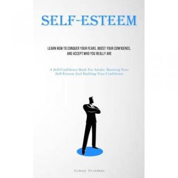 Self-Esteem: Learn How To Conquer Your Fears, Boost Your Confidence, And Accept Who You Really Are (A Self-Confidence Book For Adults: Boosting Your Self-Esteem And Building Your Confidence)