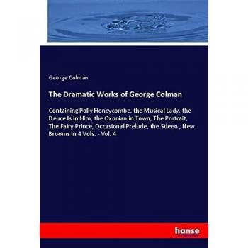 The Dramatic Works of George Colman: Containing Polly Honeycombe, the Musical Lady, the Deuce Is in Him, the Oxonian in Town, The Portrait, The Fairy ... the Stleen , New Brooms in 4 Vols.