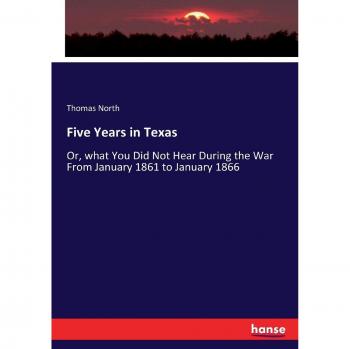 Five Years in Texas: Or, what You Did Not Hear During the War From January 1861 to January 1866