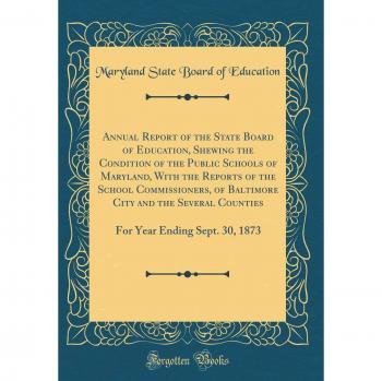 Annual Report of the State Board of Education, Shewing the Condition of the Public Schools of Maryland, With the Reports of the School Commissioners, ... Year Ending Sept. 30, 1873
