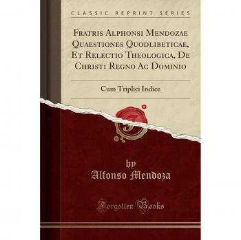 Fratris Alphonsi Mendozae Quaestiones Quodlibeticae, Et Relectio Theologica, De Christi Regno Ac Dominio: Cum Triplici Indice