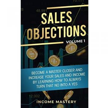 Sales Objections: Become a Master Closer and Increase Your Sales and Income by Learning How to Always Turn That No into a Yes Volume 1
