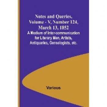 Notes and Queries Vol. V Number 124 March 13 1852 ; A Medium of Inter-communication for Literary Men Artists Antiquaries Genealogists etc.
