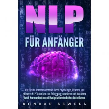 NLP FÜR ANFÄNGER: Wie Sie Ihr Unterbewusstsein durch Psychologie Hypnose und effektive NLP Techniken zum Erfolg programmieren und Menschen durch Kommunikation und Manipulationstechniken beeinflussen