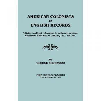 American Colonists in English Records. a Guide to Direct References in Authentic Records, Passenger Lists Not in Hotten, &C., &C., &C. First and SEC