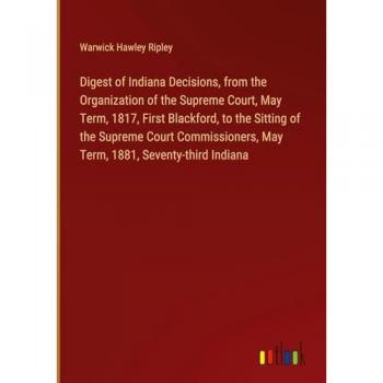 Digest of Indiana Decisions, from the Organization of the Supreme Court, May Term, 1817, First Blackford, to the Sitting of the Supreme Court Commissioners, May Term, 1881, Seventy-third Indiana