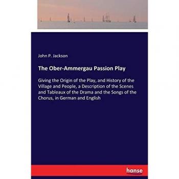 The Ober-Ammergau Passion Play: Giving the Origin of the Play, and History of the Village and People, a Description of the Scenes and Tableaux of the ... Songs of the Chorus, in German and English