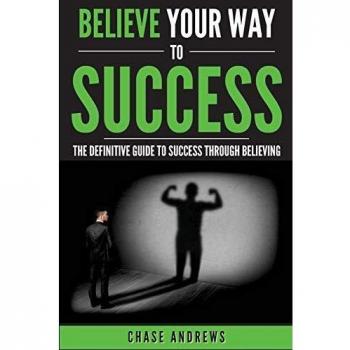 Believe Your Way to Success: The Definitive Guide to Success Through Believing: How Believing Takes You from Where You are to Where You Want to Be