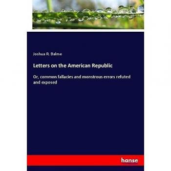 Letters on the American Republic: Or, common fallacies and monstrous errors refuted and exposed