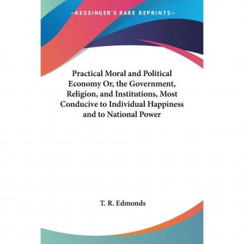Practical moral and political economy or, the government, religion, and institutions, most conducive to individual happiness and to national power paperback