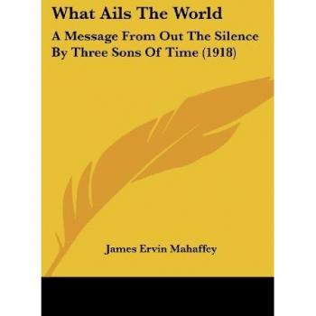 What Ails The World: A Message From Out The Silence By Three Sons Of Time (1918)