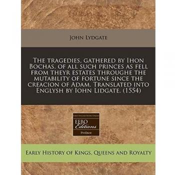 The Tragedies, Gathered by Ihon Bochas, of All Such Princes as Fell from Theyr Estates Throughe the Mutability of Fortune Since the Creacion of Adam. Translated Into Englysh by Iohn Lidgate.
