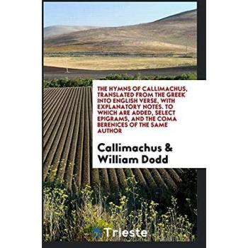 The Hymns of Callimachus Translated From the Greek Into English Verse With Explanatory Notes. To Which Are Added Select Epigrams and the Coma Berenices of the Same Author