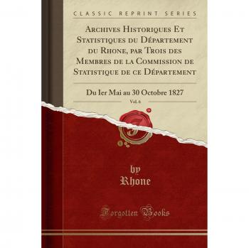 Archives Historiques Et Statistiques du Département du Rhone, par Trois des Membres de la Commission de Statistique de ce Département, Vol. 6: Du Ier Mai au 30 Octobre 1827